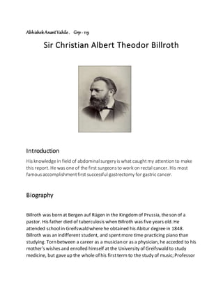 AbhishekAnantVahile. Grp - 119
Sir Christian Albert Theodor Billroth
Introduction
His knowledge in field of abdominalsurgeryis what caughtmy attention to make
this report. He was one of the first surgeonsto work on rectal cancer. His most
famousaccomplishmentfirst successful gastrectomy for gastric cancer.
Biography
Billroth was born at Bergen auf Rügen in the Kingdomof Prussia, theson of a
pastor. His father died of tuberculosis when Billroth was five years old. He
attended schoolin Greifswald wherehe obtained his Abitur degree in 1848.
Billroth was an indifferent student, and spentmore time practicing piano than
studying. Torn between a career as a musician or as a physician, he acceded to his
mother's wishes and enrolled himself at the University of Greifswald to study
medicine, but gaveup the whole of his firstterm to the study of music;Professor
 