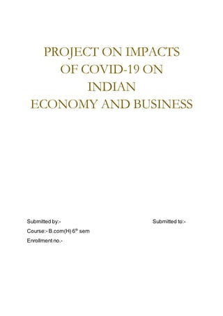 PROJECT ON IMPACTS
OF COVID-19 ON
INDIAN
ECONOMY AND BUSINESS
Submitted by:- Submitted to:-
Course:- B.com(H) 6th
sem
Enrollment no.-
 