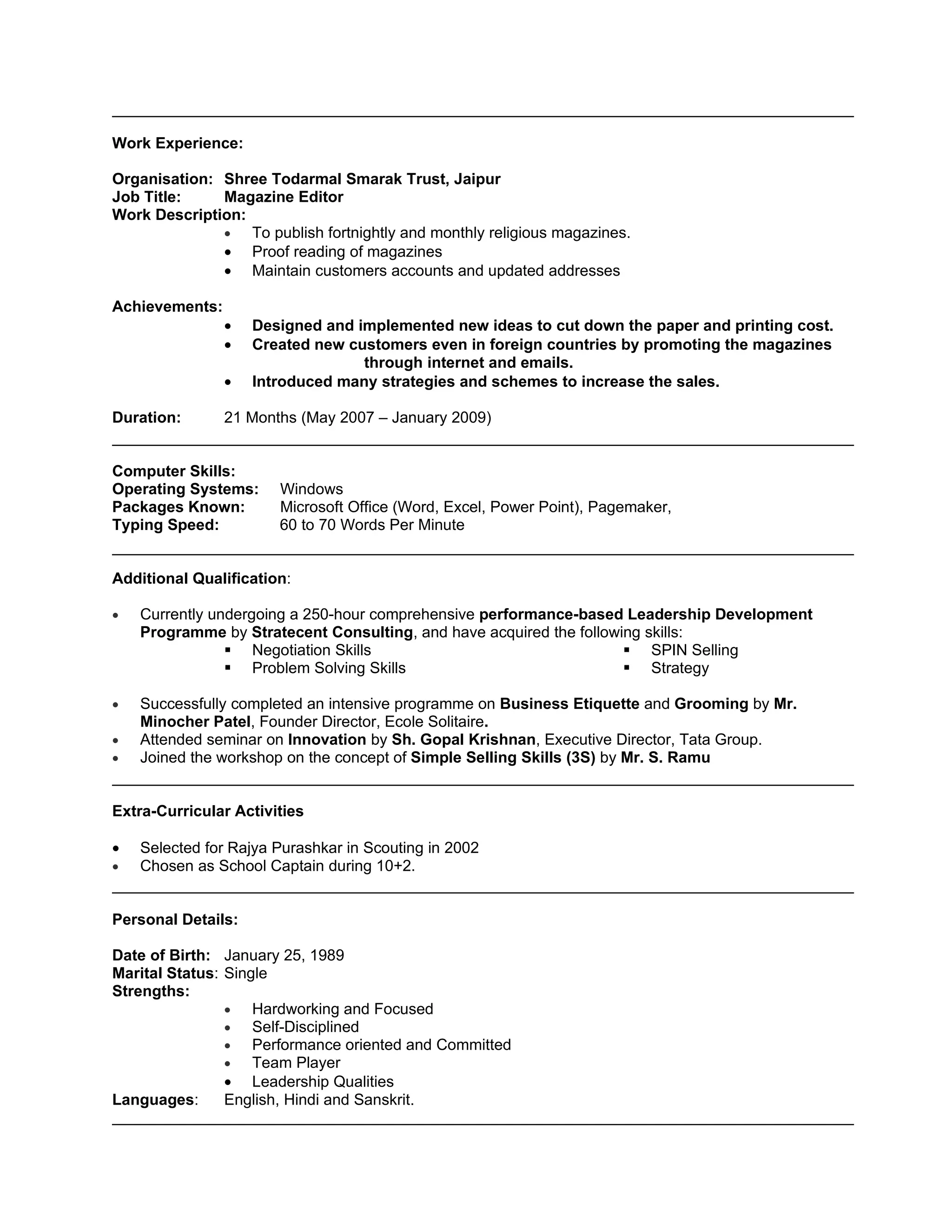 Work Experience:

Organisation: Shree Todarmal Smarak Trust, Jaipur
Job Title:    Magazine Editor
Work Description:
              •   To publish fortnightly and monthly religious magazines.
              • Proof reading of magazines
              • Maintain customers accounts and updated addresses

Achievements:
                •   Designed and implemented new ideas to cut down the paper and printing cost.
                •   Created new customers even in foreign countries by promoting the magazines
                                  through internet and emails.
                •   Introduced many strategies and schemes to increase the sales.

Duration:       21 Months (May 2007 – January 2009)


Computer Skills:
Operating Systems:     Windows
Packages Known:        Microsoft Office (Word, Excel, Power Point), Pagemaker,
Typing Speed:          60 to 70 Words Per Minute


Additional Qualification:

•   Currently undergoing a 250-hour comprehensive performance-based Leadership Development
    Programme by Stratecent Consulting, and have acquired the following skills:
                 Negotiation Skills                                  SPIN Selling
                 Problem Solving Skills                              Strategy

•   Successfully completed an intensive programme on Business Etiquette and Grooming by Mr.
    Minocher Patel, Founder Director, Ecole Solitaire.
•   Attended seminar on Innovation by Sh. Gopal Krishnan, Executive Director, Tata Group.
•   Joined the workshop on the concept of Simple Selling Skills (3S) by Mr. S. Ramu


Extra-Curricular Activities

•   Selected for Rajya Purashkar in Scouting in 2002
•   Chosen as School Captain during 10+2.


Personal Details:

Date of Birth: January 25, 1989
Marital Status: Single
Strengths:
                •   Hardworking and Focused
                •   Self-Disciplined
                •   Performance oriented and Committed
                •   Team Player
                • Leadership Qualities
Languages:      English, Hindi and Sanskrit.
 