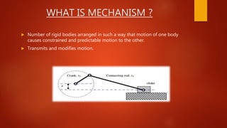 WHAT IS MECHANISM ?
 Number of rigid bodies arranged in such a way that motion of one body
causes constrained and predictable motion to the other.
 Transmits and modifies motion.
 