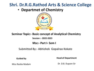 Shri. Dr.R.G.Rathod Arts & Science College
• Departmet of Chemistry
Session :- 2022-2023
Submitted By:- Abhishek Gopalrao Kokate
Guided by
Miss Rasika Madam
Head of Department
Dr .D.B. Dupare Sir
Seminar Topic:- Basic concept of Analytical Chemistry
Msc:- Part I- Sem I
 