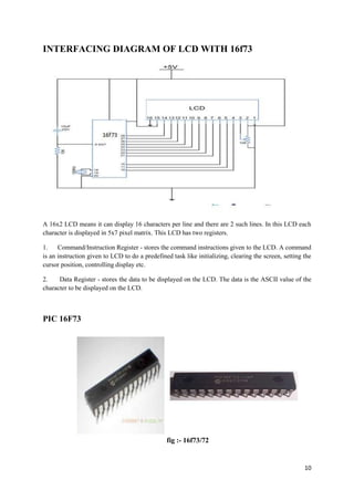 10 
INTERFACING DIAGRAM OF LCD WITH 16f73 
A 16x2 LCD means it can display 16 characters per line and there are 2 such lines. In this LCD each 
character is displayed in 5x7 pixel matrix. This LCD has two registers. 
1. Command/Instruction Register - stores the command instructions given to the LCD. A command 
is an instruction given to LCD to do a predefined task like initializing, clearing the screen, setting the 
cursor position, controlling display etc. 
2. Data Register - stores the data to be displayed on the LCD. The data is the ASCII value of the 
character to be displayed on the LCD. 
PIC 16F73 
fig :- 16f73/72 
 