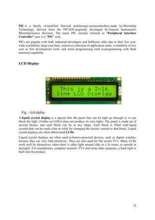 PIC is a family of modified Harvard architecture microcontrollers made by Microchip 
Technology, derived from the PIC1650 originally developed by General Instrument's 
Microelectronics Division. The name PIC initially referred to "Peripheral Interface 
Controller" now it is "PIC" only. 
PICs are popular with both industrial developers and hobbyists alike due to their low cost, 
wide availability, large user base, extensive collection of application notes, availability of low 
cost or free development tools, and serial programming (and re-programming with flash 
memory) capability. 
11 
LCD Display 
Fig :- lcd diplay 
A liquid crystal display is a special thin flat panel that can let light go through it, or can 
block the light. (Unlike an LED it does not produce its own light). The panel is made up of 
several blocks, and each block can be in any shape. Each block is filled with liquid 
crystals that can be made clear or solid, by changing the electric current to that block. Liquid 
crystal displays are often abbreviated LCDs. 
Liquid crystal displays are often used in battery-powered devices, such as digital watches, 
because they use very little electricity. They are also used for flat screen TV's. Many LCDs 
work well by themselves when there is other light around (like in a lit room, or outside in 
daylight). For smartphones, computer monitor, TV's and some other purposes, a back-light is 
built into the product. 
 