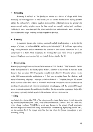 16 
 Soldering 
Soldering is defined as "the joining of metals by a fusion of alloys which have 
relatively low melting points". In other words, you use a metal that has a low melting point to 
adhere the surfaces to be soldered together. Consider that soldering is more like gluing with 
molten metal, unlike welding where the base metals are actually melted and combined. 
Soldering is also a must have skill for all sorts of electrical and electronics work. It is also a 
skill that must be taught correctly and developed with practice. 
 Routing 
In electronic design, wire routing, commonly called simply routing, is a step in the 
design of printed circuit board(PCBs) and integrated circuits (ICs). It builds on a preceding 
step, called placement which determines the location of each active element of an IC or 
component on a PCB. After placement, the routing step adds wires needed to properly 
connect the placed components while obeying all design rules for the IC. 
 Programing 
For the programing I have used the software names as Keil. The Keil C51 C Compiler for the 
8051 microcontroller is the most popular 8051 C compiler in the world. It provides more 
features than any other 8051 C compiler available today.The C51 Compiler allows you to 
write 8051 microcontroller applications in C that, once compiled, have the efficiency and 
speed of assembly language. Language extensions in the C51 Compiler give you full access 
to all resources of the 8051.The C51 Compiler translates C source files into relocatable object 
modules which contain full symbolic information for debugging with the μVision Debugger 
or an in-circuit emulator. In addition to the object file, the compiler generates a listing file 
which may optionally include symbol table and cross reference information. 
Testing 
An Actual-size, single sided PCB of the microcontroller-based digital alarm clock is shown in 
fig and its component layout. Use IC base for microcontroller AT89S52. Also use a heat sink 
with voltage regulator 7805(IC2) to avoid any damage to the circuit. Check continuity 
between respective connections using a multimeter. checkInitially, byvarying present VR1, 
set the contrast level for proper wrok line flowing robot. for looser connections or dry 
soldering joining. 
 