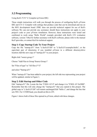 17 
3.2 Programming 
Using Keil's "C51" C Compiler (μVision IDE) 
These simple instructions will walk you through the process of configuring Keil's μVision 
IDE and C51 C Compiler with settings that produce code that can be download and run on 
the 8051 development board .PJRC does not provide technical support for use of Keil's 
software. We can--not provide any assistance should these instructions not apply to your 
project's code or your μVision installation. However, these instructions were tested and 
confirmed to work using "Hello World" example provided with Keil's C51 evaluation 
software, version 7.06a.For further assistance with Keil's software, please refer to the manual 
Keil’sprovides, or contact Keil for technical support. 
Step 1: Copy Startup Code To Your Project 
Copy the file "startup.a51" from "c:keilc51lib" to "c:keilc51exampleshello", or the 
equivilant pair of directories if you installed μVision in a different directory/drive 
location.Add this new copy of "startup.a51" to your project. 
Right click "source group 1" 
Choose "Add Files to Group 'Source Group 1' 
Set "Files of type" to "All files (*.*)" 
and select "Startup.a51" 
When "startup.a51" has been added to your project, the left side tree representing your project 
will be updated, similar to Figure 1. 
Step 2: Edit Startup and Other Code 
Edit "startup.a51" file. Locate the line "CSEG AT 0" and change it to "CSEG AT 0x2000". 
Remember that this will only change the "startup.a51" that you copied to this project. The 
global copy in "c:keilc51lib" will remain unchanged.Edit "hello.c", and change the line that 
sets TH1. For 115200 baud, you should set this to 255. 
Figure 1 shows both of these files opened in μVision, edited with these changes. 
 