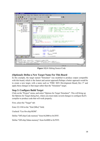 18 
Figure 3.2.1: Editing Source Code 
(Optional): Define a New Target Name For This Board 
In this example, the target named "Simulator" was modified to produce output compatible 
with this board, which is the fastest and easiest approach.Perhaps a better approach would be 
to create a new target, with a name such as "PJRC 8051 Development Board, Rev 5" and 
apply these changes to that target rather than the "Simulator" target. 
Step 3: Configure Build Target 
Click on the "Project" menu, and select "Options for Target 'Simulator'". This will bring up 
the Options for Target dialog box, where you must make several changes to configure Keil's 
compiler to produce code that will work properly. 
First, select the "Target" tab: 
Enter 22.1184 in the "Xtal (Mhz)" field. 
Uncheck "Use On-chip ROM". 
Define "Off-chip Code memory" from 0x2000 to 0x3FFF. 
Define "Off-chip Xdata memory" from 0x4000 to 0x7FFF. 
 