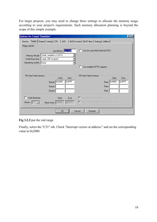 For larger projects, you may need to change these settings to allocate the memory usage 
according to your project's requirements. Such memory allocation planning is beyond the 
scope of this simple example. 
19 
Fig 3.2.2:put the xtal range 
Finally, select the "C51" tab. Check "Interrupt vectors at address:" and set the corresponding 
value to 0x2000. 
 