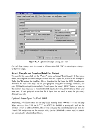 20 
Figure 3.2.3: Options for Target Dialog, C51 Tab 
Once all these changes have been made in all three tabs, click "OK" to commit your changes 
to the build target. 
Step 4: Compile and Download Intel-Hex Output 
To compile the code, click on the "Project" menu and select "Build target". If there are n 
errors, the compiler will finish and produce an intel-hex output file, which in this example is 
"hello hex".Download the intel-hex file as described in the Using the 8051 Development 
BoardFor the First Time page. To run your program using the "J" (Jump) command, and 
enter 2000 (which should be the default).To quit, press the board's RESET button to return to 
the monitor. You may need to press the ENTER key to allow PAULMON2 to re-detect your 
baud rate, if your program overwrites the 4 bytes that are used to store the previously 
detected baud rate. 
Optional) Reconfigure For Flash ROM 
Alternately, you could define the off-chip code memory from 8000 to F7FF and off-chip 
Xdata memory from 2100 to 0x7FFF, set CSEG to 0x8000 in startup.a51, and set the 
interrupt vectors at address 0x8000. This would configure the compiled code to run from the 
Flash ROM, and you can use the autostart utility (on the LED blink example page) to make it 
run automatically when the board boots. 
 
