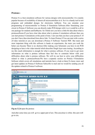 21 
Proteus:- 
Proteus 8 is a best simulation software for various designs with microcontroller. It is mainly 
popular because of availability of almost all microcontrollers in it. So it is a handy tool to test 
programs and embedded designs for electronics hobbyist. You can simulate your 
programming of microcontroller in Proteus 8 Simulation Software.After Simulating your 
circuit in Proteus 8 Software you can directly make PCB design with it so it could be a all in 
one package for students and hobbyists. So I think now you have a little bit idea about what is 
proteussoftware.If you have clear idea about what is proteus 8 simulation software then you 
can start proteus 8 simulations at this point of time. I am sure that you have your proteus 8. If 
you don’t have then download from above link. To learn Proteus 8 You can start with a series 
of video tutorials or you can download a Proteus 8 Software Tutorial PDF. But main and 
most important thing with this software is hands on experiments. the more you work the 
better you become There is no shortcut.After making your Schematic you have to do PCB 
designing so here is the video tutorial which describes Single layer auto routing. According to 
me this much information is enough for what is proteus software. If you want to get more 
information on what is proteus software then feel free to comment below with your 
difficulties about what is proteus software. We will try our best to solve your difficulties 
related to what is proteussoftware.We have a separate section on Proteus 8 Simulation 
Software which covers all simulations and tutorials have a look at there.To know more and 
get latest updates on Proteus 8 Software Subscribe to mail and we would be sending you all 
the updates related to Proteus 8 software 
Fig no 3.2.4:open the proteus 
And after some time you will go to a upper part of aro. This arocolour is white .this aero will 
go to isis. 
 