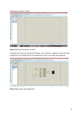 22 
Then proteus window is open 
Fig no 3.2.5:open the proteus window 
And after some time you will go to the library .and select the component . there are many 
component Are available.and all are simulate the circuit.we are show this diagmram 
Fig no 3.2.6: choose the components 
 