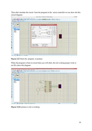 Then after simulate the circuit burn the program in the micro controller we are show the this 
circuit diagram 
23 
Fig no 3.2.7:burn the program in proteus 
When the program is burn in circuit then you will chek .this ckt is doing proper wrok or 
not.We show this diagram 
Fig no 3.2.8: proteus is ckt is wroking 
 