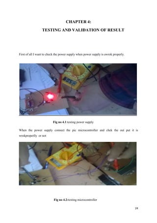 24 
CHAPTER 4: 
TESTING AND VALIDATION OF RESULT 
First of all I want to check the power supply when power supply is awrok properly. 
Fig no 4.1:testing power supply 
When the power supply connect the pic microcontroller and chek the out put it is 
wrokproperlly or not 
Fig no 4.2:testing microcontroller 
 