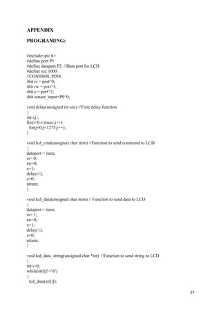 27 
APPENDIX 
PROGRAMING: 
#include<pic.h> 
#define port P1 
#define dataport P2 //Data port for LCD 
#define sec 1000 
//CONTROL PINS 
sbit rs = port^0; 
sbit rw = port^1; 
sbit e = port^2; 
sbit sensor_input=P0^0; 
void delay(unsigned int sec) //Time delay function 
{ 
int i,j ; 
for(i=0;i<msec;i++) 
for(j=0;j<1275;j++); 
} 
void lcd_cmd(unsigned char item) //Function to send command to LCD 
{ 
dataport = item; 
rs= 0; 
rw=0; 
e=1; 
delay(1); 
e=0; 
return; 
} 
void lcd_data(unsigned char item) // Function to send data to LCD 
{ 
dataport = item; 
rs= 1; 
rw=0; 
e=1; 
delay(1); 
e=0; 
return; 
} 
void lcd_data_string(unsigned char *str) //Function to send string to LCD 
{ 
int i=0; 
while(str[i]!='0') 
{ 
lcd_data(str[i]); 
 