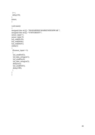 28 
i++; 
delay(10); 
} 
return; 
} 
void main() 
{ 
unsigned char str1[] ="MAHARISHI MARKENDESHWAR "; 
unsigned char str2[] ="UNIVERSITY"; 
sensor_input=1; 
sensor_input=0; 
lcd_cmd(0x38); 
lcd_cmd(0x0e); 
lcd_cmd(0x01); 
while(1) 
{ 
if(sensor_input==1) 
{ 
lcd_cmd(0x82); 
lcd_data_string(str1); 
lcd_cmd(0xc6); 
lcd_data_string(str2); 
delay(sec); 
lcd_cmd(0x01); 
delay(100); 
} 
} 
} 
 