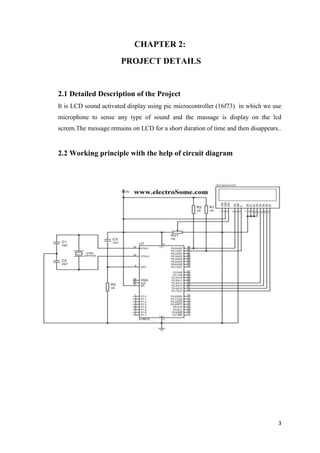 3 
CHAPTER 2: 
PROJECT DETAILS 
2.1 Detailed Description of the Project 
It is LCD sound activated display using pic microcontroller (16f73) in which we use 
microphone to sense any type of sound and the massage is display on the lcd 
screen.The message remains on LCD for a short duration of time and then disappears.. 
2.2 Working principle with the help of circuit diagram 
 