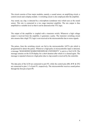 The circuit consists of four major modules, namely, a sound sensor, an amplifying circuit, a 
control circuit and a display module. A switching circuit is also employed after the amplifier. 
Any sound, say clap, is detected by a microphone (condenser mic) which acts as the sound 
sensor. This mic is connected to a two stage transistor amplifier. The mic output is thus 
amplified to a suitable level so that it can be detected at the TTL logic. 
The output of the amplifier is coupled with a transistor switch. Whenever a high voltage 
output is received from the amplifier, it generates a pulse. The transistor switching circuit 
also ensures that a high TTL logic is not received at the microcontroller due to noise signals. 
The pulses, from the switching circuit, are fed to the microcontroller 16f73's pin which is 
programmed to detect the pulses. Whenever a high pulse at microcontroller input is detected, 
a message ‘MAHARISHI MARKENDESHWAR UNIVERSITY’ is sent to a 16x2 LCD. The 
message remains on the LCD display for a short duration after which it is cleared again. The 
message is repeated whenever a high pulse (due to clap sound) is received by the controller. 
The data pins of the LCD are connected to port P2, while the control pins (RS, R/W & EN) 
are connected to pins 1-3 of port P1, respectively. The microcontroller receives sound pulses 
through the first pin of port P0. 
4 
 