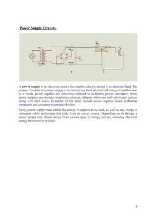 6 
Power Supply Circuit:- 
A power supply is an electronic device that supplies electric energy to an electrical load. The 
primary function of a power supply is to convert one form of electrical energy to another and, 
as a result, power supplies are sometimes referred to as electric power converters. Some 
power supplies are discrete, stand-alone devices, whereas others are built into larger devices 
along with their loads. Examples of the latter include power supplies found in desktop 
computers and consumer electronics devices. 
Every power supply must obtain the energy it supplies to its load, as well as any energy it 
consumes while performing that task, from an energy source. Depending on its design, a 
power supply may obtain energy from various types of energy sources, including electrical 
energy transmission systems 
 
