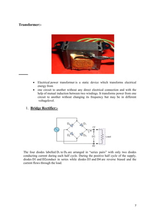 7 
Transformer:- 
 Electrical power transformer is a static device which transforms electrical 
energy from 
 one circuit to another without any direct electrical connection and with the 
help of mutual induction between two windings. It transforms power from one 
circuit to another without changing its frequency but may be in different 
voltagelevel. 
1. Bridge Rectifier:- 
The four diodes labelled D1 to D4 are arranged in “series pairs” with only two diodes 
conducting current during each half cycle. During the positive half cycle of the supply, 
diodes D1 and D2conduct in series while diodes D3 and D4 are reverse biased and the 
current flows through the load. 
 