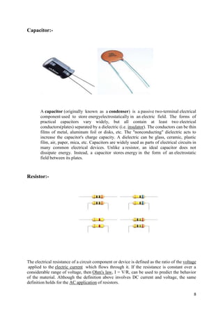 8 
Capacitor:- 
A capacitor (originally known as a condenser) is a passive two-terminal electrical 
component used to store energyelectrostatically in an electric field. The forms of 
practical capacitors vary widely, but all contain at least two electrical 
conductors(plates) separated by a dielectric (i.e. insulator). The conductors can be thin 
films of metal, aluminum foil or disks, etc. The "nonconducting" dielectric acts to 
increase the capacitor's charge capacity. A dielectric can be glass, ceramic, plastic 
film, air, paper, mica, etc. Capacitors are widely used as parts of electrical circuits in 
many common electrical devices. Unlike a resistor, an ideal capacitor does not 
dissipate energy. Instead, a capacitor stores energy in the form of an electrostatic 
field between its plates. 
Resistor:- 
The electrical resistance of a circuit component or device is defined as the ratio of the voltage 
applied to the electric current which flows through it. If the resistance is constant over a 
considerable range of voltage, then Ohm's law, I = V/R, can be used to predict the behavior 
of the material. Although the definition above involves DC current and voltage, the same 
definition holds for the AC application of resistors. 
 
