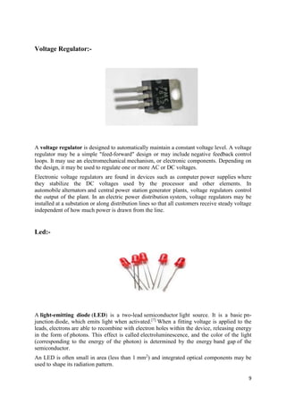 9 
Voltage Regulator:- 
A voltage regulator is designed to automatically maintain a constant voltage level. A voltage 
regulator may be a simple "feed-forward" design or may include negative feedback control 
loops. It may use an electromechanical mechanism, or electronic components. Depending on 
the design, it may be used to regulate one or more AC or DC voltages. 
Electronic voltage regulators are found in devices such as computer power supplies where 
they stabilize the DC voltages used by the processor and other elements. In 
automobile alternators and central power station generator plants, voltage regulators control 
the output of the plant. In an electric power distribution system, voltage regulators may be 
installed at a substation or along distribution lines so that all customers receive steady voltage 
independent of how much power is drawn from the line. 
Led:- 
A light-emitting diode (LED) is a two-lead semiconductor light source. It is a basic pn-junction 
diode, which emits light when activated.[7] When a fitting voltage is applied to the 
leads, electrons are able to recombine with electron holes within the device, releasing energy 
in the form of photons. This effect is called electroluminescence, and the color of the light 
(corresponding to the energy of the photon) is determined by the energy band gap of the 
semiconductor. 
An LED is often small in area (less than 1 mm2) and integrated optical components may be 
used to shape its radiation pattern. 
 