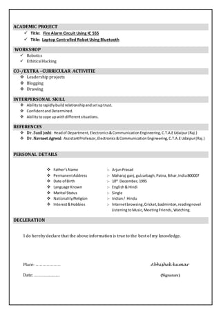 ACADEMIC PROJECT
 Title: Fire Alarm Circuit Using IC 555
 Title: Laptop Controlled Robot Using Bluetooth
WORKSHOP
 Robotics
 EthiticalHacking
CO-/EXTRA –CURRICULAR ACTIVITIE
 Leadership projects
 Blogging
 Drawing
INTERPERSONAL SKILL
 Abilitytorapidlybuildrelationshipandsetuptrust.
 ConfidentandDetermined.
 Abilitytocope upwithdifferentsituations.
REFERENCES
 Dr. Sunil joshi: Headof Department,Electronics&CommunicationEngineering,C.T.A.EUdaipur(Raj.)
 Dr. Navneet Agrwal: AssistantProfessor, Electronics&CommunicationEngineering,C.T.A.E Udaipur(Raj.)
PERSONAL DETAILS
 Father’sName :- ArjunPrasad
 PermanentAddress :- Maharaj ganj,gulzarbagh,Patna,Bihar,India800007
 Date of Birth :- 10th
December,1995
 Language Known :- English& Hindi
 Marital Status :- Single
 Nationality/Religion :- Indian/ Hindu
 Interest&Hobbies :- Internetbrowsing,Cricket,badminton, readingnovel
ListeningtoMusic,MeetingFriends, Watching.
DECLERATION
I do hereby declare that the above information is true to the best of my knowledge.
Place: .................. Abhishek kumar
Date: ........................ (Signature)
 