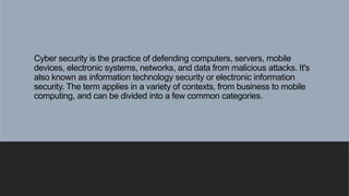 Cyber security is the practice of defending computers, servers, mobile
devices, electronic systems, networks, and data from malicious attacks. It's
also known as information technology security or electronic information
security. The term applies in a variety of contexts, from business to mobile
computing, and can be divided into a few common categories.
 