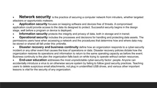  Network security is the practice of securing a computer network from intruders, whether targeted
attackers or opportunistic malware.
 Application security focuses on keeping software and devices free of threats. A compromised
application could provide access to the data its designed to protect. Successful security begins in the design
stage, well before a program or device is deployed.
 Information security protects the integrity and privacy of data, both in storage and in transit.
 Operational security includes the processes and decisions for handling and protecting data assets. The
permissions users have when accessing a network and the procedures that determine how and where data may
be stored or shared all fall under this umbrella.
 Disaster recovery and business continuity define how an organization responds to a cyber-security
incident or any other event that causes the loss of operations or data. Disaster recovery policies dictate how the
organization restores its operations and information to return to the same operating capacity as before the event.
Business continuity is the plan the organization falls back on while trying to operate without certain resources.
 End-user education addresses the most unpredictable cyber-security factor: people. Anyone can
accidentally introduce a virus to an otherwise secure system by failing to follow good security practices. Teaching
users to delete suspicious email attachments, not plug in unidentified USB drives, and various other important
lessons is vital for the security of any organization.
 