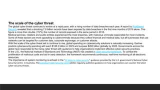 The scale of the cyber threat
The global cyber threat continues to evolve at a rapid pace, with a rising number of data breaches each year. A report by RiskBased
Security revealed that a shocking 7.9 billion records have been exposed by data breaches in the first nine months of 2019 alone. This
figure is more than double (112%) the number of records exposed in the same period in 2018.
Medical services, retailers and public entities experienced the most breaches, with malicious criminals responsible for most incidents.
Some of these sectors are more appealing to cybercriminals because they collect financial and medical data, but all businesses that use
networks can be targeted for customer data, corporate espionage, or customer attacks.
With the scale of the cyber threat set to continue to rise, global spending on cybersecurity solutions is naturally increasing. Gartner
predicts cybersecurity spending will reach $188.3 billion in 2023 and surpass $260 billion globally by 2026. Governments across the
globe have responded to the rising cyber threat with guidance to help organizations implement effective cyber-security practices.
In the U.S., the National Institute of Standards and Technology (NIST) has created a cyber-security framework. To combat the
proliferation of malicious code and aid in early detection, the framework recommends continuous, real-time monitoring of all electronic
resources.
The importance of system monitoring is echoed in the “10 steps to cyber security”, guidance provided by the U.K. government’s National Cyber
Security Centre. In Australia, TheAustralian Cyber Security Centre(ACSC) regularly publishes guidance on how organizations can counter the latest
cyber-security threats.
 