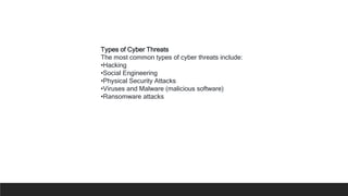 Types of Cyber Threats
The most common types of cyber threats include:
•Hacking
•Social Engineering
•Physical Security Attacks
•Viruses and Malware (malicious software)
•Ransomware attacks
 