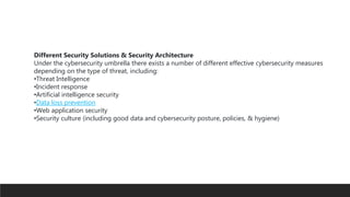 Different Security Solutions & Security Architecture
Under the cybersecurity umbrella there exists a number of different effective cybersecurity measures
depending on the type of threat, including:
•Threat Intelligence
•Incident response
•Artificial intelligence security
•Data loss prevention
•Web application security
•Security culture (including good data and cybersecurity posture, policies, & hygiene)
 