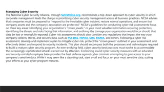 Managing Cyber Security
The National Cyber Security Alliance, through SafeOnline.org, recommends a top-down approach to cyber security in which
corporate management leads the charge in prioritizing cyber security management across all business practices. NCSA advises
that companies must be prepared to “respond to the inevitable cyber incident, restore normal operations, and ensure that
company assets and the company’s reputation are protected.” NCSA’s guidelines for conducting cyber risk assessments focus
on three key areas: identifying your organization’s “crown jewels,” or your most valuable information requiring protection;
identifying the threats and risks facing that information; and outlining the damage your organization would incur should that
data be lost or wrongfully exposed. Cyber risk assessments should also consider any regulations that impact the way your
company collects, stores, and secures data, such as PCI-DSS, HIPAA, SOX, FISMA, and others. Following a cyber risk
assessment, develop and implement a plan to mitigate cyber risk, protect the “crown jewels” outlined in your assessment, and
effectively detect and respond to security incidents. This plan should encompass both the processes and technologies required
to build a mature cyber security program. An ever-evolving field, cyber security best practices must evolve to accommodate
the increasingly sophisticated attacks carried out by attackers. Combining sound cyber security measures with an educated
and security-minded employee base provides the best defense against cyber criminals attempting to gain access to your
company’s sensitive data. While it may seem like a daunting task, start small and focus on your most sensitive data, scaling
your efforts as your cyber program matures.
 