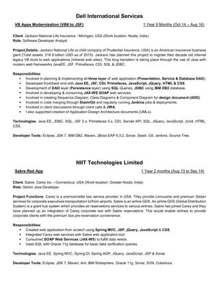 Dell International Services
VB Apps Modernization (VB6 to JSF) 1 Year 9 Months (Oct 14 – Aug 16)
Client: Jackson National Life Insurance - Michigan, USA (Work location: Noida, India)
Role: Software Developer Analyst
Project Details: Jackson National Life (a child company of Prudential Insurance, USA) is an American insurance business
giant (Total assets: 218.9 billion USD as of 2015). Jackson has planned this project to migrate their decade old internal
legacy VB tools to web applications (intranet web sites). This long transition is taking place through the use of Java with
modern web frameworks JavaEE, JSF, Primefaces, CDI, SQL & JDBC.
Responsibilities:
▪ Involved in planning & implementing all three layer of web application (Presentation, Service & Database DAO).
▪ Developed front/back end with Java EE, JSF, CDI, Primefaces, JavaScript, JQuery, HTML & CSS.
▪ Development of DAO layer (Persistence layer) using SQL Queries, JDBC using IBM DB2 database.
▪ Involved in developing & consuming JAX-WS SOAP web services.
▪ Involved in creating Sequence Diagram, Class Diagrams & Component Diagram for design document (ADD).
▪ Involved in code merging through Stash/Git and regularly running Jenkins jobs & deployments.
▪ Involved in client discussions through client calls & JIRA.
▪ I also supported creation of Application Design Architecture documents (UMLs).
Technologies: Java EE, JDBC, SQL, JSF 2.x, Primefaces 5.x, CDI, Servlet API, SQL, JQuery, JavaScript, JUnit, HTML,
CSS.
Developer Tools: Eclipse, JDK 7, IBM DB2, Maven, JBoss EAP 6.3.2, Sonar, Stash, Git, Jenkins, Source Tree.
NIIT Technologies Limited
Sabre Red App 1 Year 2 months (Aug 13 to Sep 14)
Client: Sabre, Carey Inc – Connecticut, USA (Work location: Greater Noida, India)
Role: Senior Java Developer
Project Functions: Carey is a premium/elite taxi service provider in USA. They provide Limousine and premium Sedan
services for corporate executives transportation to/from airports. Sabre is an airline GDS. An airline GDS (Global Distribution
System) is a giant hub system which provides air reservations services to various airlines. Sabre has joined Carey and they
have planned up an integration of Carey corporate taxi with Sabre reservations. This would enable airlines to provide
corporate clients with the premium taxi pre-reservation convenience.
Responsibilities:
▪ Created web application from scratch using Spring MVC, JSP, jQuery, JavaScript & CSS.
▪ Integrated Carey web services with Sabre web application tool.
▪ Consumed SOAP Web Services (JAX-WS) to fulfill data needs.
▪ Used SQL with Oracle 11g database for basic data verification queries.
Technologies: Java EE, Spring MVC, Spring DI, Spring AOP, JQuery, JavaScript, JSP & Sonar.
Developer Tools: Eclipse, JDK 7, Maven, Ant, IBM Websphere, Oracle 11g, Sonar, SVN, Cobertura.
 