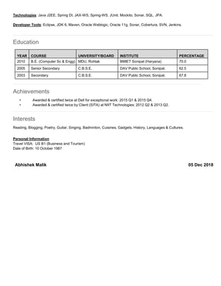 Technologies: Java J2EE, Spring DI, JAX-WS, Spring-WS, JUnit, Mockito, Sonar, SQL, JPA.
Developer Tools: Eclipse, JDK 6, Maven, Oracle Weblogic, Oracle 11g, Sonar, Cobertura, SVN, Jenkins.
Education
Achievements
• Awarded & certified twice at Dell for exceptional work: 2015 Q1 & 2015 Q4.
• Awarded & certified twice by Client (SITA) at NIIT Technologies: 2012 Q2 & 2013 Q2.
Interests
Reading, Blogging, Poetry, Guitar, Singing, Badminton, Cuisines, Gadgets, History, Languages & Cultures.
Personal Information
Travel VISA: US B1 (Business and Tourism)
Date of Birth: 10 October 1987
YEAR COURSE UNIVERSITY/BOARD INSTITUTE PERCENTAGE
2010 B.E. (Computer Sc & Engg) MDU, Rohtak BMIET Sonipat (Haryana) 70.0
2005 Senior Secondary C.B.S.E. DAV Public School, Sonipat. 62.5
2003 Secondary C.B.S.E. DAV Public School, Sonipat. 67.8
Abhishek Malik 05 Dec 2018
 