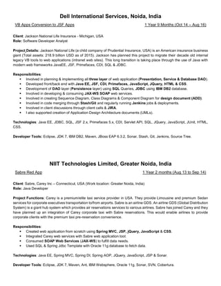 Dell International Services, Noida, India
VB Apps Conversion to JSF Apps 1 Year 9 Months (Oct 14 – Aug 16)
Client: Jackson National Life Insurance - Michigan, USA
Role: Software Developer Analyst
Project Details: Jackson National Life (a child company of Prudential Insurance, USA) is an American insurance business
giant (Total assets: 218.9 billion USD as of 2015). Jackson has planned this project to migrate their decade old internal
legacy VB tools to web applications (intranet web sites). This long transition is taking place through the use of Java with
modern web frameworks JavaEE, JSF, Primefaces, CDI, SQL & JDBC.
Responsibilities:
▪ Involved in planning & implementing all three layer of web application (Presentation, Service & Database DAO).
▪ Developed front/back end with Java EE, JSF, CDI, Primefaces, JavaScript, JQuery, HTML & CSS.
▪ Development of DAO layer (Persistence layer) using SQL Queries, JDBC using IBM DB2 database.
▪ Involved in developing & consuming JAX-WS SOAP web services.
▪ Involved in creating Sequence Diagram, Class Diagrams & Component Diagram for design document (ADD).
▪ Involved in code merging through Stash/Git and regularly running Jenkins jobs & deployments.
▪ Involved in client discussions through client calls & JIRA.
▪ I also supported creation of Application Design Architecture documents (UMLs).
Technologies: Java EE, JDBC, SQL, JSF 2.x, Primefaces 5.x, CDI, Servlet API, SQL, JQuery, JavaScript, JUnit, HTML,
CSS.
Developer Tools: Eclipse, JDK 7, IBM DB2, Maven, JBoss EAP 6.3.2, Sonar, Stash, Git, Jenkins, Source Tree.
NIIT Technologies Limited, Greater Noida, India
Sabre Red App 1 Year 2 months (Aug 13 to Sep 14)
Client: Sabre, Carey Inc – Connecticut, USA (Work location: Greater Noida, India)
Role: Java Developer
Project Functions: Carey is a premium/elite taxi service provider in USA. They provide Limousine and premium Sedan
services for corporate executives transportation to/from airports. Sabre is an airline GDS. An airline GDS (Global Distribution
System) is a giant hub system which provides air reservations services to various airlines. Sabre has joined Carey and they
have planned up an integration of Carey corporate taxi with Sabre reservations. This would enable airlines to provide
corporate clients with the premium taxi pre-reservation convenience.
Responsibilities:
▪ Created web application from scratch using Spring MVC, JSP, jQuery, JavaScript & CSS.
▪ Integrated Carey web services with Sabre web application tool.
▪ Consumed SOAP Web Services (JAX-WS) to fulfill data needs.
▪ Used SQL & Spring Jdbc Template with Oracle 11g database to fetch data.
Technologies: Java EE, Spring MVC, Spring DI, Spring AOP, JQuery, JavaScript, JSP & Sonar.
Developer Tools: Eclipse, JDK 7, Maven, Ant, IBM Websphere, Oracle 11g, Sonar, SVN, Cobertura.
 