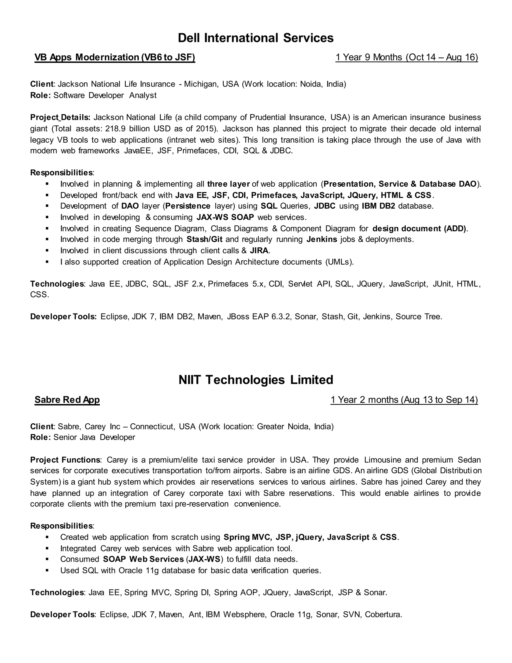 Dell International Services
VB Apps Modernization (VB6 to JSF) 1 Year 9 Months (Oct 14 – Aug 16)
Client: Jackson National Life Insurance - Michigan, USA (Work location: Noida, India)
Role: Software Developer Analyst
Project Details: Jackson National Life (a child company of Prudential Insurance, USA) is an American insurance business
giant (Total assets: 218.9 billion USD as of 2015). Jackson has planned this project to migrate their decade old internal
legacy VB tools to web applications (intranet web sites). This long transition is taking place through the use of Java with
modern web frameworks JavaEE, JSF, Primefaces, CDI, SQL & JDBC.
Responsibilities:
▪ Involved in planning & implementing all three layer of web application (Presentation, Service & Database DAO).
▪ Developed front/back end with Java EE, JSF, CDI, Primefaces, JavaScript, JQuery, HTML & CSS.
▪ Development of DAO layer (Persistence layer) using SQL Queries, JDBC using IBM DB2 database.
▪ Involved in developing & consuming JAX-WS SOAP web services.
▪ Involved in creating Sequence Diagram, Class Diagrams & Component Diagram for design document (ADD).
▪ Involved in code merging through Stash/Git and regularly running Jenkins jobs & deployments.
▪ Involved in client discussions through client calls & JIRA.
▪ I also supported creation of Application Design Architecture documents (UMLs).
Technologies: Java EE, JDBC, SQL, JSF 2.x, Primefaces 5.x, CDI, Servlet API, SQL, JQuery, JavaScript, JUnit, HTML,
CSS.
Developer Tools: Eclipse, JDK 7, IBM DB2, Maven, JBoss EAP 6.3.2, Sonar, Stash, Git, Jenkins, Source Tree.
NIIT Technologies Limited
Sabre Red App 1 Year 2 months (Aug 13 to Sep 14)
Client: Sabre, Carey Inc – Connecticut, USA (Work location: Greater Noida, India)
Role: Senior Java Developer
Project Functions: Carey is a premium/elite taxi service provider in USA. They provide Limousine and premium Sedan
services for corporate executives transportation to/from airports. Sabre is an airline GDS. An airline GDS (Global Distribution
System) is a giant hub system which provides air reservations services to various airlines. Sabre has joined Carey and they
have planned up an integration of Carey corporate taxi with Sabre reservations. This would enable airlines to provide
corporate clients with the premium taxi pre-reservation convenience.
Responsibilities:
▪ Created web application from scratch using Spring MVC, JSP, jQuery, JavaScript & CSS.
▪ Integrated Carey web services with Sabre web application tool.
▪ Consumed SOAP Web Services (JAX-WS) to fulfill data needs.
▪ Used SQL with Oracle 11g database for basic data verification queries.
Technologies: Java EE, Spring MVC, Spring DI, Spring AOP, JQuery, JavaScript, JSP & Sonar.
Developer Tools: Eclipse, JDK 7, Maven, Ant, IBM Websphere, Oracle 11g, Sonar, SVN, Cobertura.
 