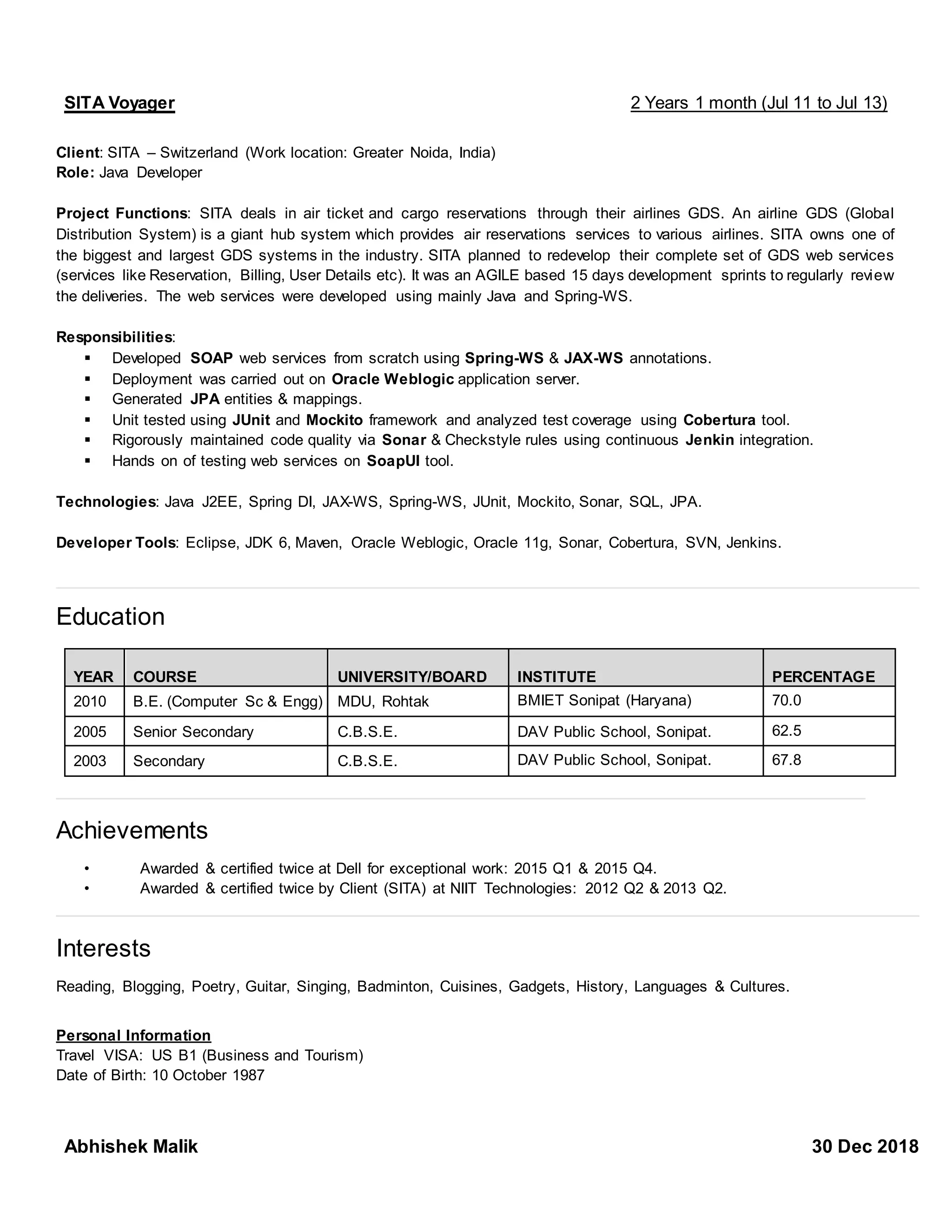 SITA Voyager 2 Years 1 month (Jul 11 to Jul 13)
Client: SITA – Switzerland (Work location: Greater Noida, India)
Role: Java Developer
Project Functions: SITA deals in air ticket and cargo reservations through their airlines GDS. An airline GDS (Global
Distribution System) is a giant hub system which provides air reservations services to various airlines. SITA owns one of
the biggest and largest GDS systems in the industry. SITA planned to redevelop their complete set of GDS web services
(services like Reservation, Billing, User Details etc). It was an AGILE based 15 days development sprints to regularly review
the deliveries. The web services were developed using mainly Java and Spring-WS.
Responsibilities:
▪ Developed SOAP web services from scratch using Spring-WS & JAX-WS annotations.
▪ Deployment was carried out on Oracle Weblogic application server.
▪ Generated JPA entities & mappings.
▪ Unit tested using JUnit and Mockito framework and analyzed test coverage using Cobertura tool.
▪ Rigorously maintained code quality via Sonar & Checkstyle rules using continuous Jenkin integration.
▪ Hands on of testing web services on SoapUI tool.
Technologies: Java J2EE, Spring DI, JAX-WS, Spring-WS, JUnit, Mockito, Sonar, SQL, JPA.
Developer Tools: Eclipse, JDK 6, Maven, Oracle Weblogic, Oracle 11g, Sonar, Cobertura, SVN, Jenkins.
Education
Achievements
• Awarded & certified twice at Dell for exceptional work: 2015 Q1 & 2015 Q4.
• Awarded & certified twice by Client (SITA) at NIIT Technologies: 2012 Q2 & 2013 Q2.
Interests
Reading, Blogging, Poetry, Guitar, Singing, Badminton, Cuisines, Gadgets, History, Languages & Cultures.
Personal Information
Travel VISA: US B1 (Business and Tourism)
Date of Birth: 10 October 1987
YEAR COURSE UNIVERSITY/BOARD INSTITUTE PERCENTAGE
2010 B.E. (Computer Sc & Engg) MDU, Rohtak BMIET Sonipat (Haryana) 70.0
2005 Senior Secondary C.B.S.E. DAV Public School, Sonipat. 62.5
2003 Secondary C.B.S.E. DAV Public School, Sonipat. 67.8
Abhishek Malik 30 Dec 2018
 