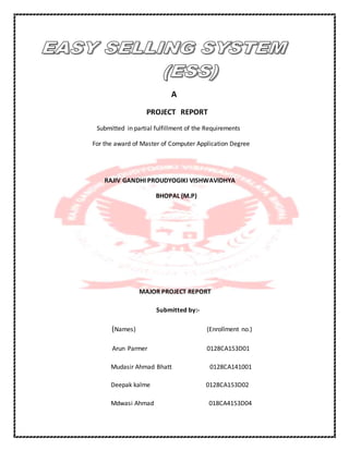 A
PROJECT REPORT
Submitted in partial fulfillment of the Requirements
For the award of Master of Computer Application Degree
RAJIV GANDHI PROUDYOGIKI VISHWAVIDHYA
BHOPAL (M.P)
MAJOR PROJECT REPORT
Submitted by:-
(Names) (Enrollment no.)
Arun Parmer 0128CA153D01
Mudasir Ahmad Bhatt 0128CA141001
Deepak kalme 0128CA153D02
Mdwasi Ahmad 018CA4153D04
 