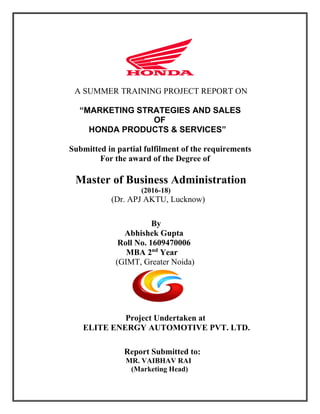 A SUMMER TRAINING PROJECT REPORT ON
“MARKETING STRATEGIES AND SALES
OF
HONDA PRODUCTS & SERVICES”
Submitted in partial fulfilment of the requirements
For the award of the Degree of
Master of Business Administration
(2016-18)
(Dr. APJ AKTU, Lucknow)
By
Abhishek Gupta
Roll No. 1609470006
MBA 2nd
Year
(GIMT, Greater Noida)
Project Undertaken at
ELITE ENERGY AUTOMOTIVE PVT. LTD.
Report Submitted to:
MR. VAIBHAV RAI
(Marketing Head)
 