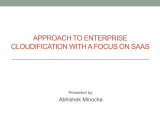 APPROACH TO ENTERPRISE
CLOUDIFICATION WITH A FOCUS ON SAAS
Presented by:
Abhishek Minocha
 