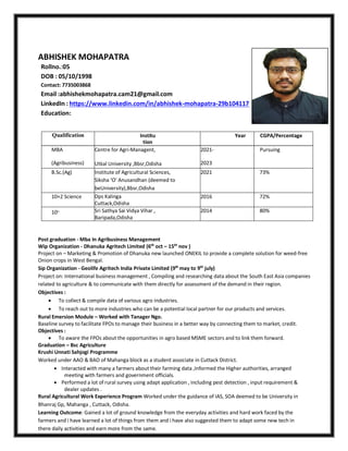 ABHISHEK MOHAPATRA
Rollno.:05
DOB : 05/10/1998
Contact: 7735003868
Email :abhishekmohapatra.cam21@gmail.com
LinkedIn : https://www.linkedin.com/in/abhishek-mohapatra-29b104117
Education:
Qualification Institu
tion
Year CGPA/Percentage
MBA Centre for Agri-Managent, 2021- Pursuing
(Agribusiness) Utkal University ,Bbsr,Odisha 2023
B.Sc.(Ag) Institute of Agricultural Sciences,
Siksha ‘O’ Anusandhan (deemed to
beUniversity),Bbsr,Odisha
2021 73%
10+2 Science Dps Kalinga
Cuttack,Odisha
2016 72%
10th Sri Sathya Sai Vidya Vihar ,
Baripada,Odisha
2014 80%
Post graduation - Mba In Agribusiness Management
Wip Organization - Dhanuka Agritech Limited (6th
oct – 15th
nov )
Project on – Marketing & Promotion of Dhanuka new launched ONEKIL to provide a complete solution for weed-free
Onion crops in West Bengal.
Sip Organization - Geolife Agritech India Private Limited (9th
may to 9th
july)
Project on: International business management , Compiling and researching data about the South East Asia companies
related to agriculture & to communicate with them directly for assessment of the demand in their region.
Objectives :
 To collect & compile data of various agro industries.
 To reach out to more industries who can be a potential local partner for our products and services.
Rural Emersion Module – Worked with Tanager Ngo.
Baseline survey to facilitate FPOs to manage their business in a better way by connecting them to market, credit.
Objectives :
 To aware the FPOs about the opportunities in agro based MSME sectors and to link them forward.
Graduation – Bsc Agriculture
Krushi Unnati Sahjogi Programme
Worked under AAO & BAO of Mahanga block as a student associate in Cuttack District.
 Interacted with many a farmers about their farming data ,Informed the Higher authorities, arranged
meeting with farmers and government officials.
 Performed a lot of rural survey using adapt application , including pest detection , input requirement &
dealer updates .
Rural Agricultural Work Experience Program Worked under the guidance of IAS, SOA deemed to be University in
Bhanraj Gp, Mahanga , Cuttack, Odisha.
Learning Outcome: Gained a lot of ground knowledge from the everyday activities and hard work faced by the
farmers and i have learned a lot of things from them and i have also suggested them to adapt some new tech in
there daily activities and earn more from the same.
 