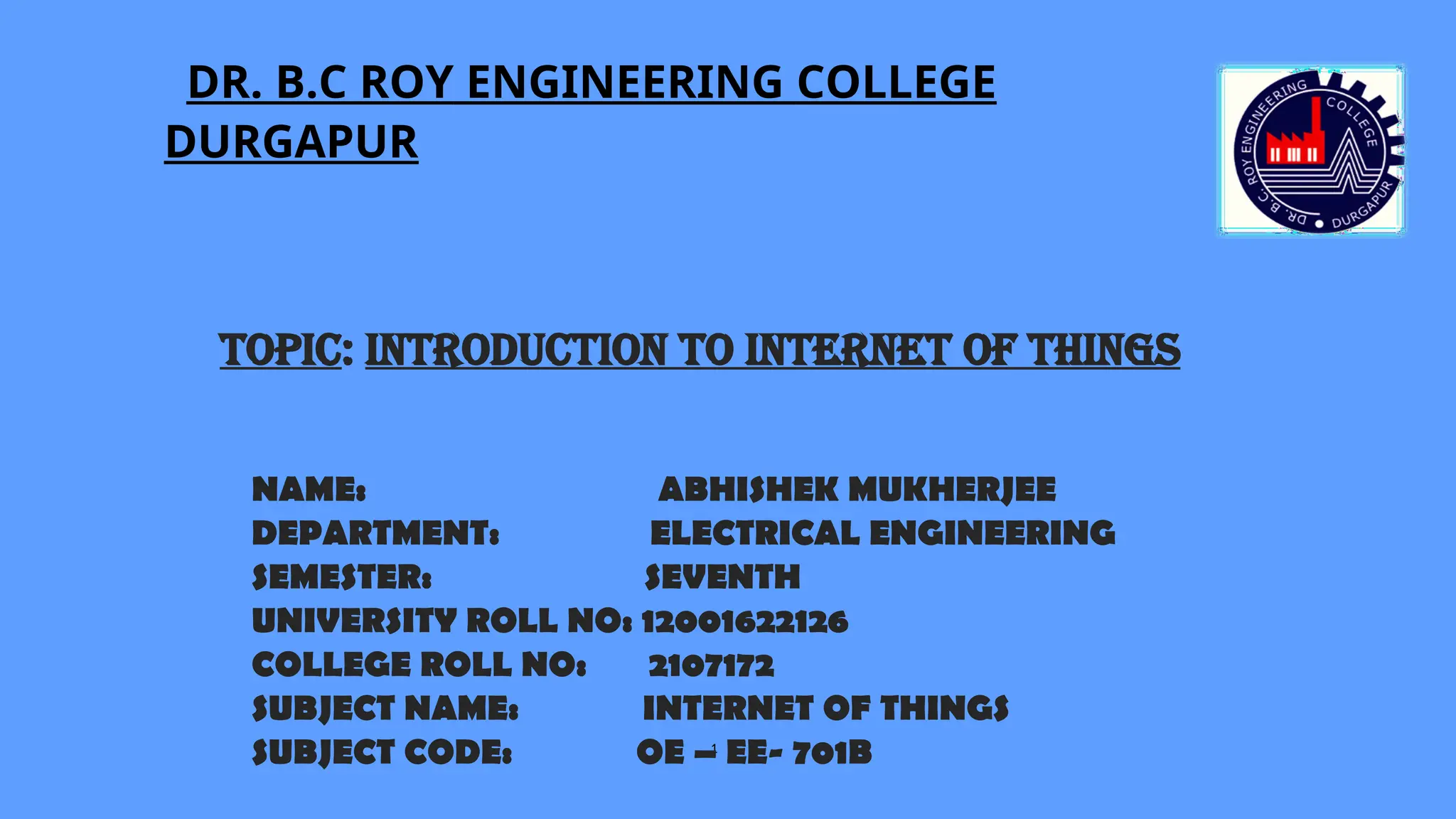 DR. B.C ROY ENGINEERING COLLEGE
DURGAPUR
1
NAME: ABHISHEK MUKHERJEE
DEPARTMENT: ELECTRICAL ENGINEERING
SEMESTER: SEVENTH
UNIVERSITY ROLL NO: 12001622126
COLLEGE ROLL NO: 2107172
SUBJECT NAME: INTERNET OF THINGS
SUBJECT CODE: OE – EE- 701B
Topic: INTRODUCTION TO INTERNET OF THINGS
 