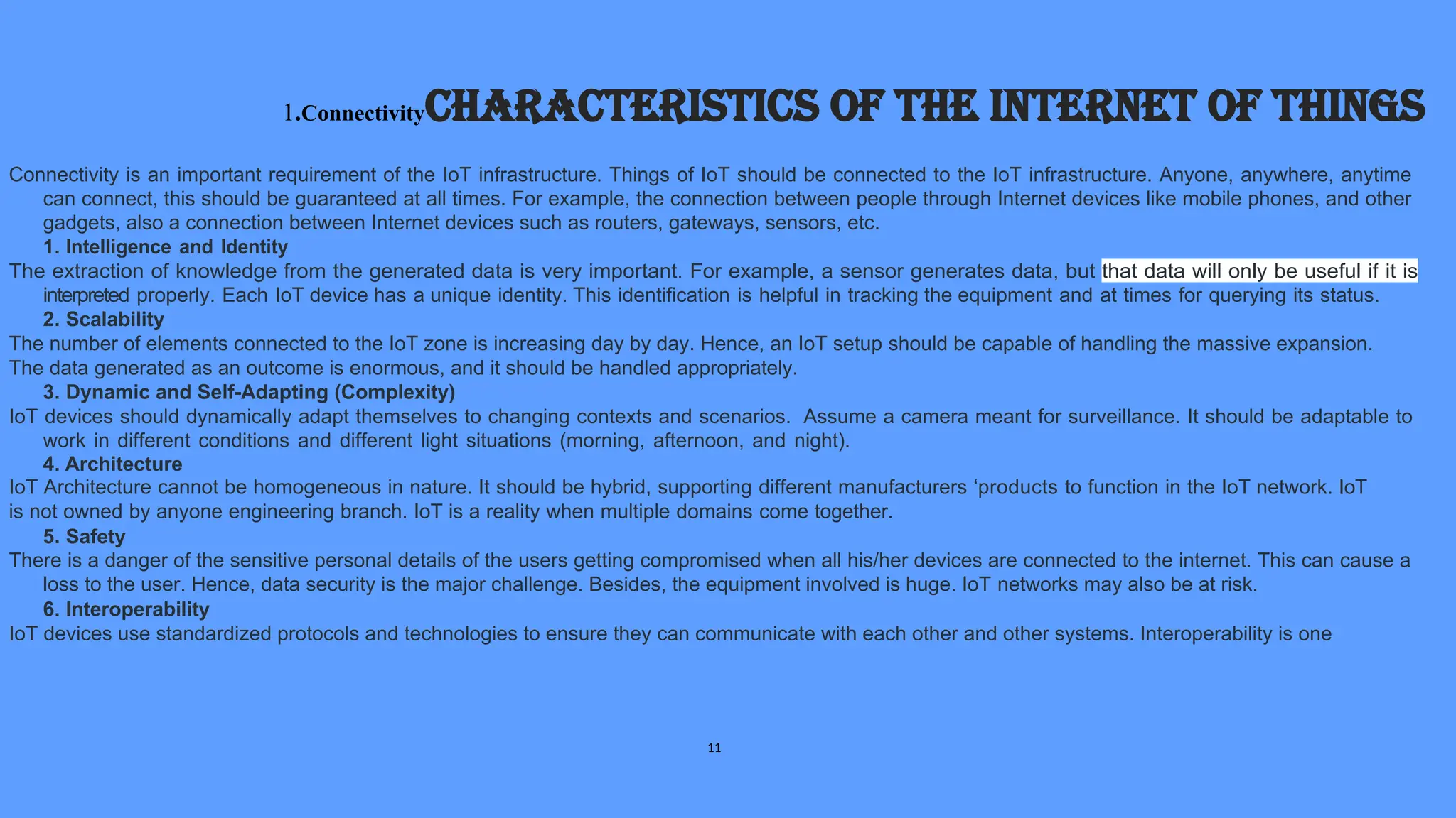 1.ConnectivityCharacteristics of the Internet of Things
Connectivity is an important requirement of the IoT infrastructure. Things of IoT should be connected to the IoT infrastructure. Anyone, anywhere, anytime
can connect, this should be guaranteed at all times. For example, the connection between people through Internet devices like mobile phones, and other
gadgets, also a connection between Internet devices such as routers, gateways, sensors, etc.
1. Intelligence and Identity
The extraction of knowledge from the generated data is very important. For example, a sensor generates data, but that data will only be useful if it is
interpreted properly. Each IoT device has a unique identity. This identification is helpful in tracking the equipment and at times for querying its status.
2. Scalability
The number of elements connected to the IoT zone is increasing day by day. Hence, an IoT setup should be capable of handling the massive expansion.
The data generated as an outcome is enormous, and it should be handled appropriately.
3. Dynamic and Self-Adapting (Complexity)
IoT devices should dynamically adapt themselves to changing contexts and scenarios. Assume a camera meant for surveillance. It should be adaptable to
work in different conditions and different light situations (morning, afternoon, and night).
4. Architecture
IoT Architecture cannot be homogeneous in nature. It should be hybrid, supporting different manufacturers ‘products to function in the IoT network. IoT
is not owned by anyone engineering branch. IoT is a reality when multiple domains come together.
5. Safety
There is a danger of the sensitive personal details of the users getting compromised when all his/her devices are connected to the internet. This can cause a
loss to the user. Hence, data security is the major challenge. Besides, the equipment involved is huge. IoT networks may also be at risk.
6. Interoperability
IoT devices use standardized protocols and technologies to ensure they can communicate with each other and other systems. Interoperability is one
11
 