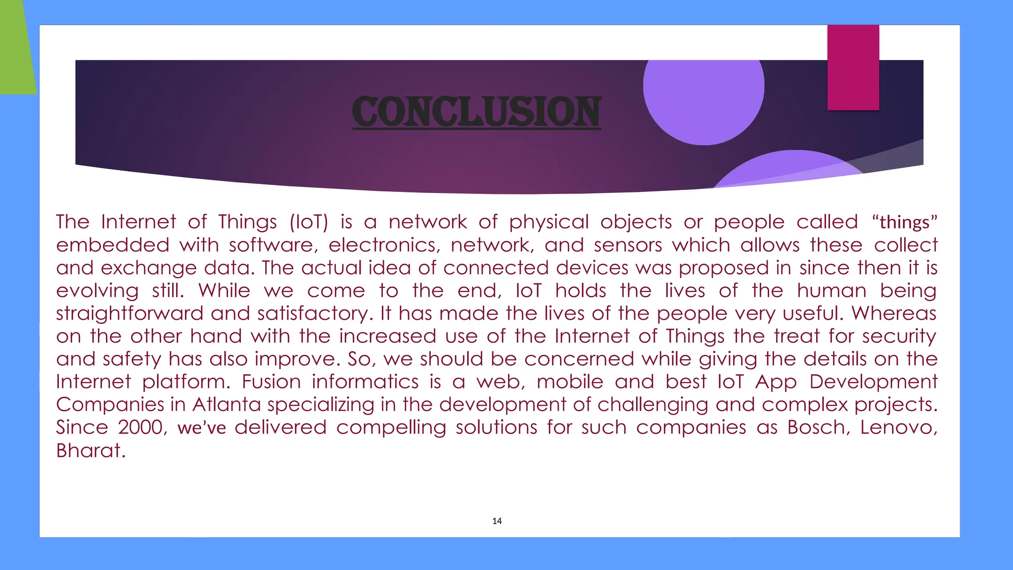 Conclusion
The Internet of Things (IoT) is a network of physical objects or people called “things”
embedded with software, electronics, network, and sensors which allows these collect
and exchange data. The actual idea of connected devices was proposed in since then it is
evolving still. While we come to the end, IoT holds the lives of the human being
straightforward and satisfactory. It has made the lives of the people very useful. Whereas
on the other hand with the increased use of the Internet of Things the treat for security
and safety has also improve. So, we should be concerned while giving the details on the
Internet platform. Fusion informatics is a web, mobile and best IoT App Development
Companies in Atlanta specializing in the development of challenging and complex projects.
Since 2000, we’ve delivered compelling solutions for such companies as Bosch, Lenovo,
Bharat.
14
 