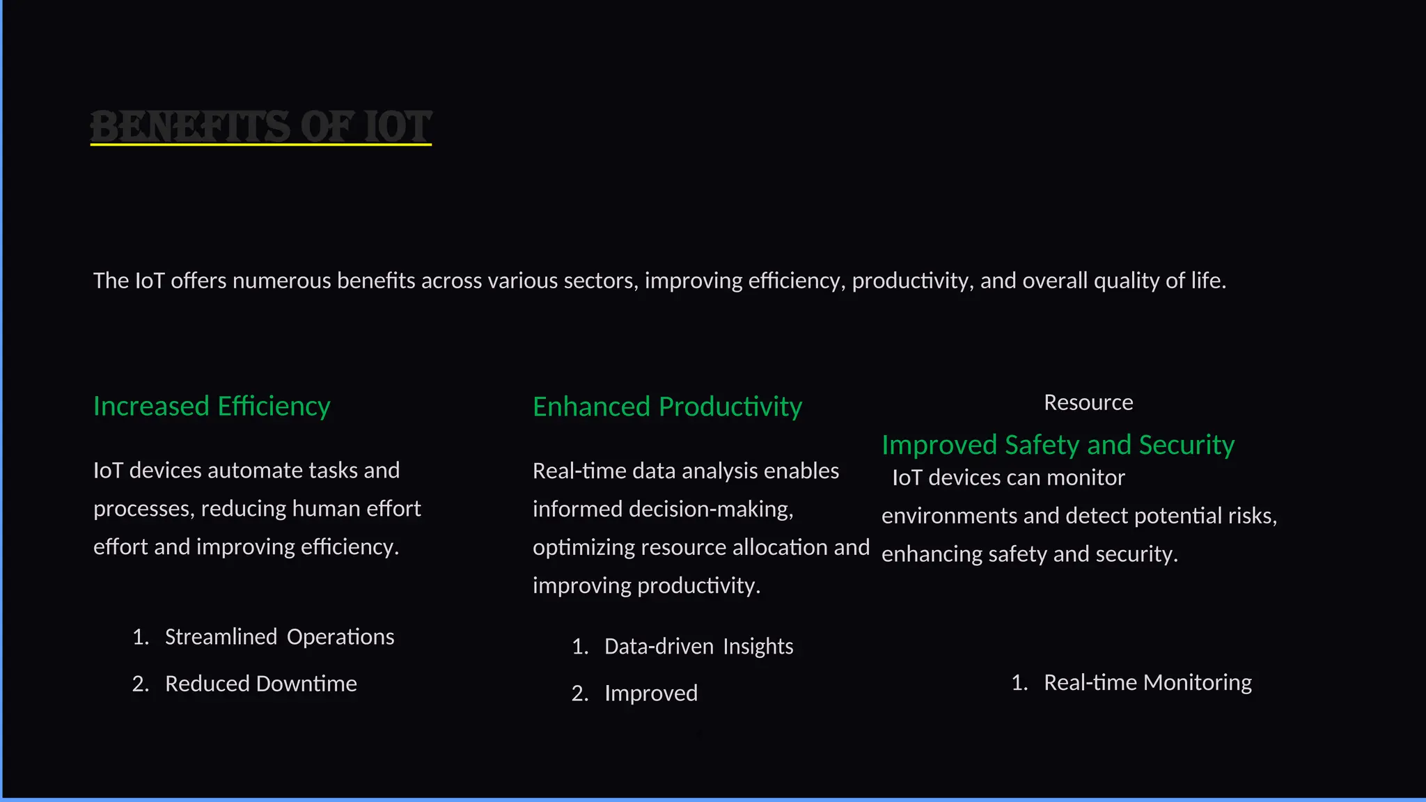 Benefits of IoT
The IoT offers numerous benefits across various sectors, improving efficiency, productivity, and overall quality of life.
Increased Efficiency
IoT devices automate tasks and
processes, reducing human effort
effort and improving efficiency.
1. Streamlined Operations
2. Reduced Downtime
Enhanced Productivity
Real-time data analysis enables
informed decision-making,
optimizing resource allocation and
improving productivity.
1. Data-driven Insights
2. Improved
Resource
Improved Safety and Security
IoT devices can monitor
environments and detect potential risks,
enhancing safety and security.
1. Real-time Monitoring
4
 