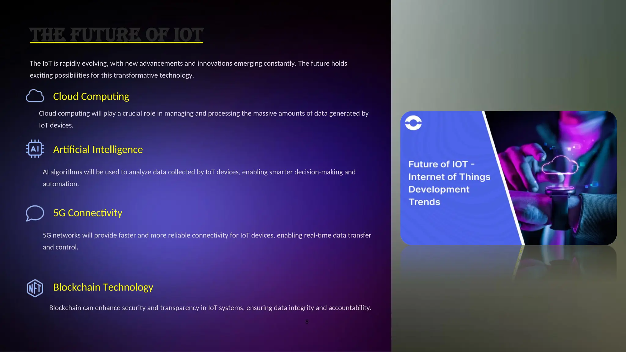 The Future of IoT
The IoT is rapidly evolving, with new advancements and innovations emerging constantly. The future holds
exciting possibilities for this transformative technology.
Cloud Computing
Cloud computing will play a crucial role in managing and processing the massive amounts of data generated by
IoT devices.
Artificial Intelligence
AI algorithms will be used to analyze data collected by IoT devices, enabling smarter decision-making and
automation.
5G Connectivity
5G networks will provide faster and more reliable connectivity for IoT devices, enabling real-time data transfer
and control.
Blockchain Technology
Blockchain can enhance security and transparency in IoT systems, ensuring data integrity and accountability.
8
 