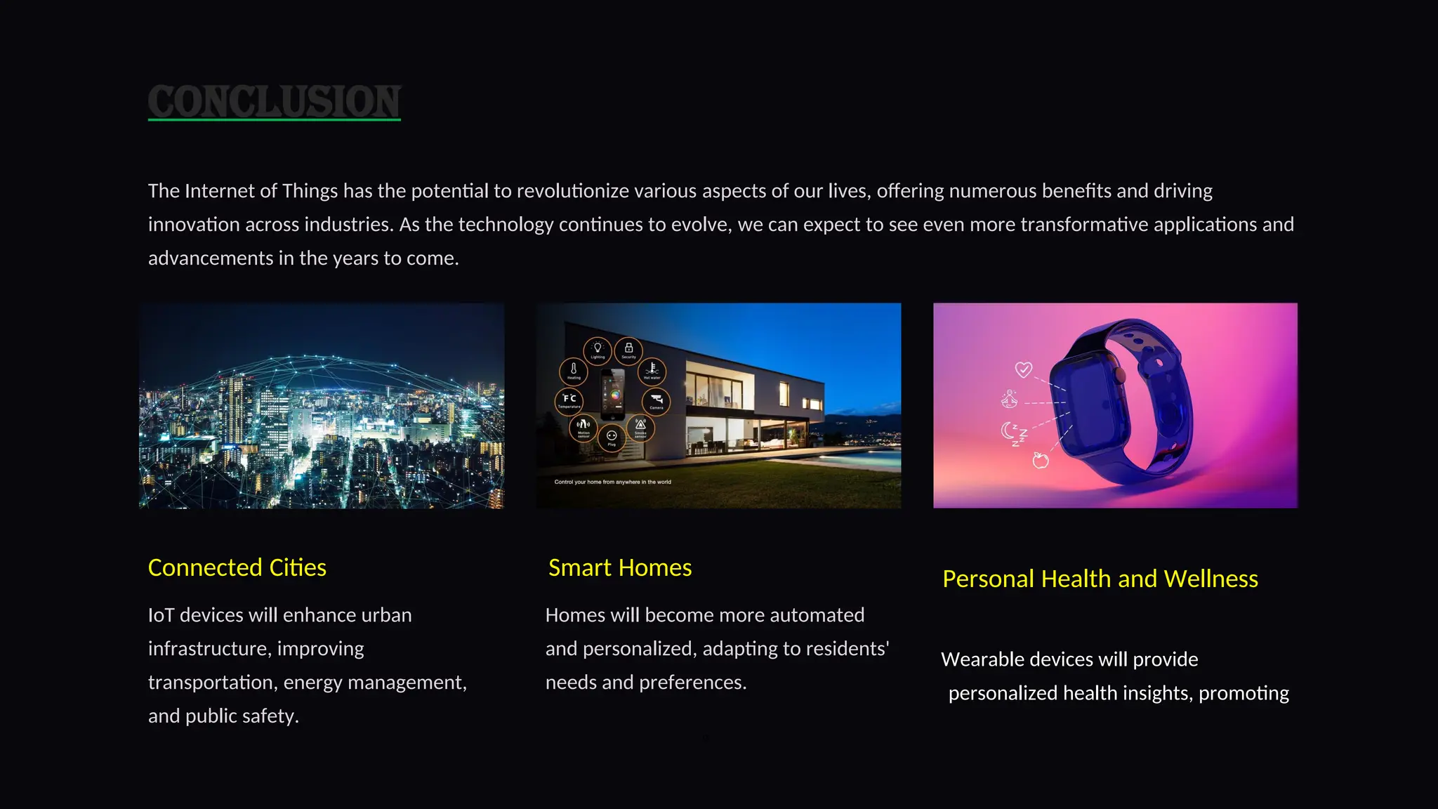 Conclusion
The Internet of Things has the potential to revolutionize various aspects of our lives, offering numerous benefits and driving
innovation across industries. As the technology continues to evolve, we can expect to see even more transformative applications and
advancements in the years to come.
Connected Cities
IoT devices will enhance urban
infrastructure, improving
transportation, energy management,
and public safety.
Smart Homes
Homes will become more automated
and personalized, adapting to residents'
needs and preferences.
Personal Health and Wellness
Wearable devices will provide
personalized health insights, promoting
9
 