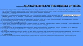 1.ConnectivityCharacteristics of the Internet of Things
Connectivity is an important requirement of the IoT infrastructure. Things of IoT should be connected to the IoT infrastructure. Anyone, anywhere, anytime
can connect, this should be guaranteed at all times. For example, the connection between people through Internet devices like mobile phones, and other
gadgets, also a connection between Internet devices such as routers, gateways, sensors, etc.
1. Intelligence and Identity
The extraction of knowledge from the generated data is very important. For example, a sensor generates data, but that data will only be useful if it is
interpreted properly. Each IoT device has a unique identity. This identification is helpful in tracking the equipment and at times for querying its status.
2. Scalability
The number of elements connected to the IoT zone is increasing day by day. Hence, an IoT setup should be capable of handling the massive expansion.
The data generated as an outcome is enormous, and it should be handled appropriately.
3. Dynamic and Self-Adapting (Complexity)
IoT devices should dynamically adapt themselves to changing contexts and scenarios. Assume a camera meant for surveillance. It should be adaptable to
work in different conditions and different light situations (morning, afternoon, and night).
4. Architecture
IoT Architecture cannot be homogeneous in nature. It should be hybrid, supporting different manufacturers ‘products to function in the IoT network. IoT
is not owned by anyone engineering branch. IoT is a reality when multiple domains come together.
5. Safety
There is a danger of the sensitive personal details of the users getting compromised when all his/her devices are connected to the internet. This can cause a
loss to the user. Hence, data security is the major challenge. Besides, the equipment involved is huge. IoT networks may also be at risk.
6. Interoperability
IoT devices use standardized protocols and technologies to ensure they can communicate with each other and other systems. Interoperability is one
11
 