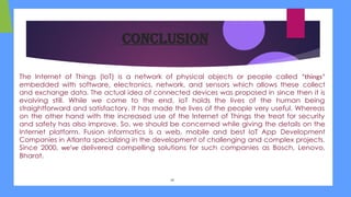 Conclusion
The Internet of Things (IoT) is a network of physical objects or people called “things”
embedded with software, electronics, network, and sensors which allows these collect
and exchange data. The actual idea of connected devices was proposed in since then it is
evolving still. While we come to the end, IoT holds the lives of the human being
straightforward and satisfactory. It has made the lives of the people very useful. Whereas
on the other hand with the increased use of the Internet of Things the treat for security
and safety has also improve. So, we should be concerned while giving the details on the
Internet platform. Fusion informatics is a web, mobile and best IoT App Development
Companies in Atlanta specializing in the development of challenging and complex projects.
Since 2000, we’ve delivered compelling solutions for such companies as Bosch, Lenovo,
Bharat.
14
 