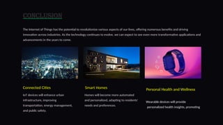 Conclusion
The Internet of Things has the potential to revolutionize various aspects of our lives, offering numerous benefits and driving
innovation across industries. As the technology continues to evolve, we can expect to see even more transformative applications and
advancements in the years to come.
Connected Cities
IoT devices will enhance urban
infrastructure, improving
transportation, energy management,
and public safety.
Smart Homes
Homes will become more automated
and personalized, adapting to residents'
needs and preferences.
Personal Health and Wellness
Wearable devices will provide
personalized health insights, promoting
9
 