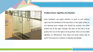 Problem Doors: Signifiers Are Needed.
Door hardware can signal whether to push or pull without
signs, but the hardware of the two doors in the upper photo, A,
are identical even though one should be pushed, the other
pulled, but as the signs indicate, the door on the left is to be
pulled, the one on the right is to be pushed. there are no visible
signifiers or affordances. How does one know which side to
push? Trial and error method ,it indicates bad design.
 